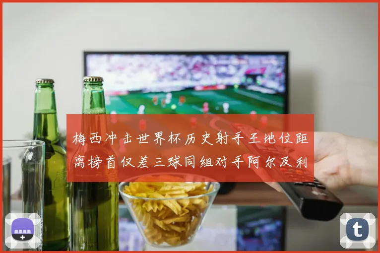 梅西冲击世界杯历史射手王地位距离榜首仅差三球同组对手阿尔及利亚奥地利约旦