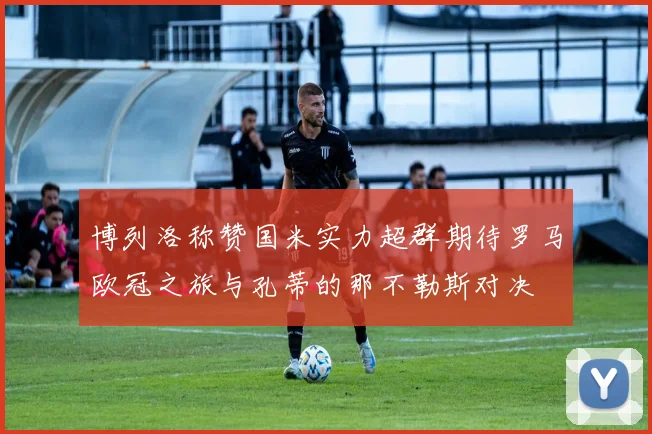 博列洛称赞国米实力超群期待罗马欧冠之旅与孔蒂的那不勒斯对决