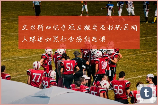 皮尔斯回忆夺冠后搬离洛杉矶因湖人球迷如黑社会感到恐惧