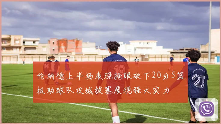 伦纳德上半场表现抢眼砍下20分5篮板助球队攻城拔寨展现强大实力