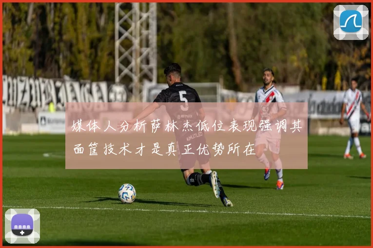 媒体人分析萨林杰低位表现强调其面筐技术才是真正优势所在