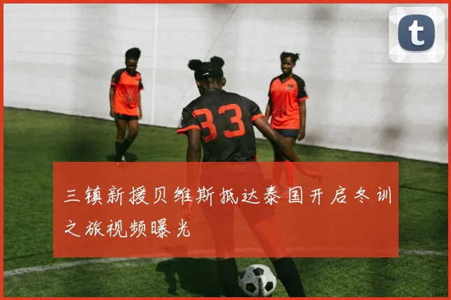 三镇新援贝维斯抵达泰国开启冬训之旅视频曝光